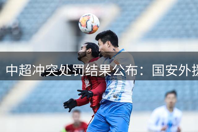中超冲突处罚结果公布：国安外援遭禁赛，大连助教受罚