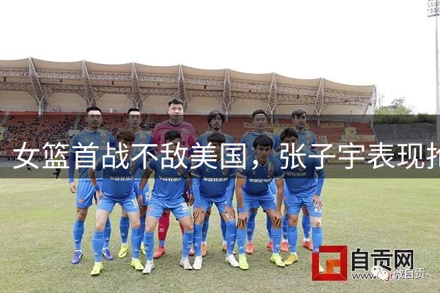 女篮首战不敌美国，张子宇表现抢眼力争后续胜利