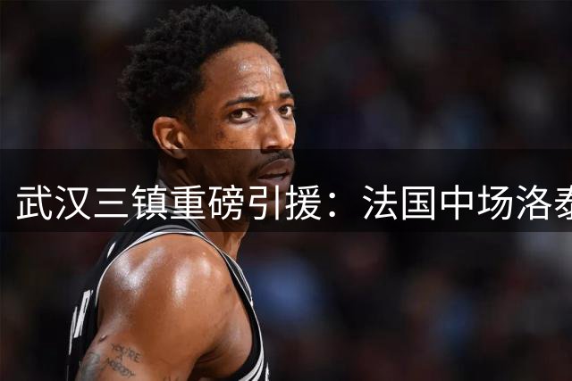 武汉三镇重磅引援：法国中场洛泰正式加盟