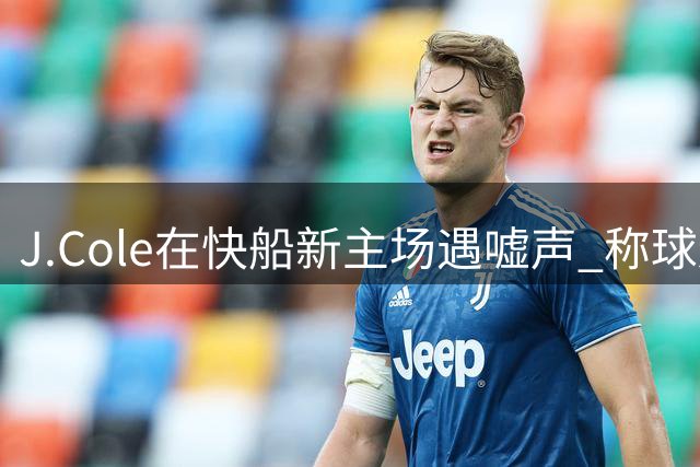 J.Cole在快船新主场遇嘘声 称球迷需支持萧华应负责
